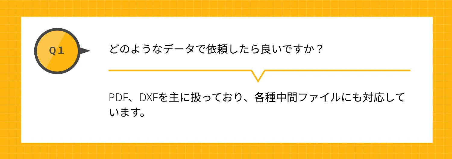 Q1 どのようなデータで依頼したら良いですか？ A PDF、DXFを主に扱っており、各種中間ファイルにも対応しています。