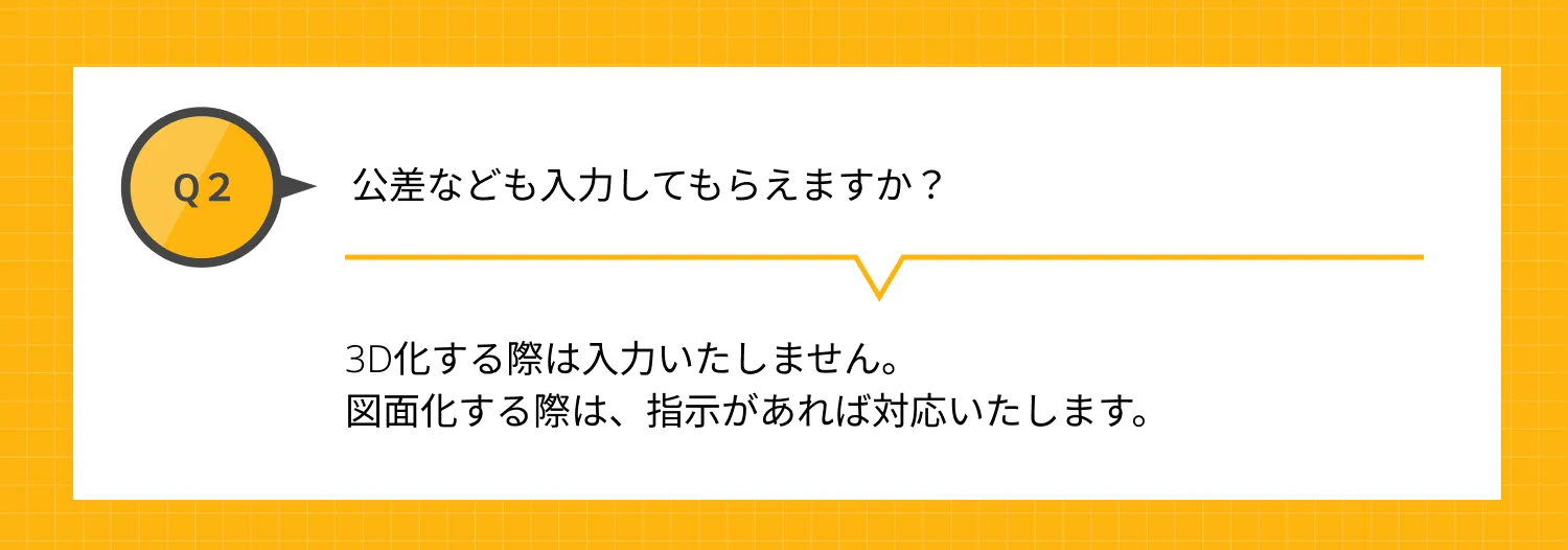 Q2 公差なども入力してもらえますか？ A 3D化する際は入力いたしません。図面化する際は、指示があれば対応いたします。