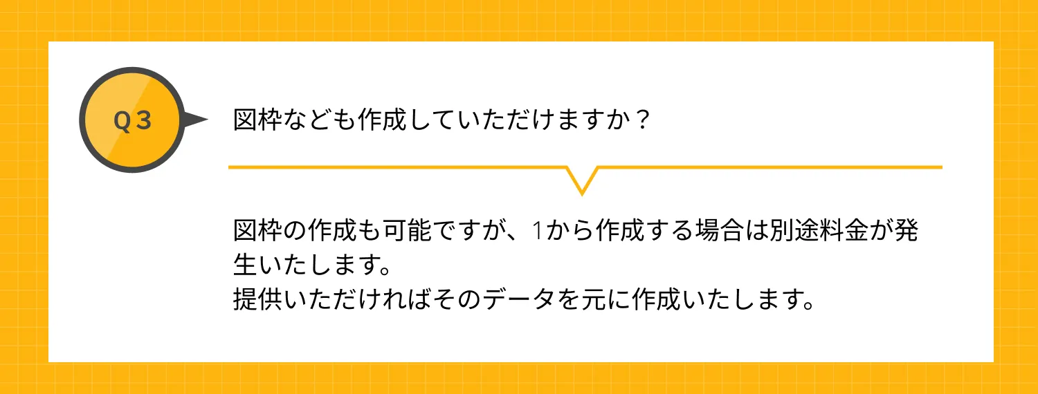 Q3 図枠なども作成していただけますか？ A 図枠の作成も可能ですが、1から作成する場合は別途料金が発生いたします。提供いただければそのデータを元に作成いたします。