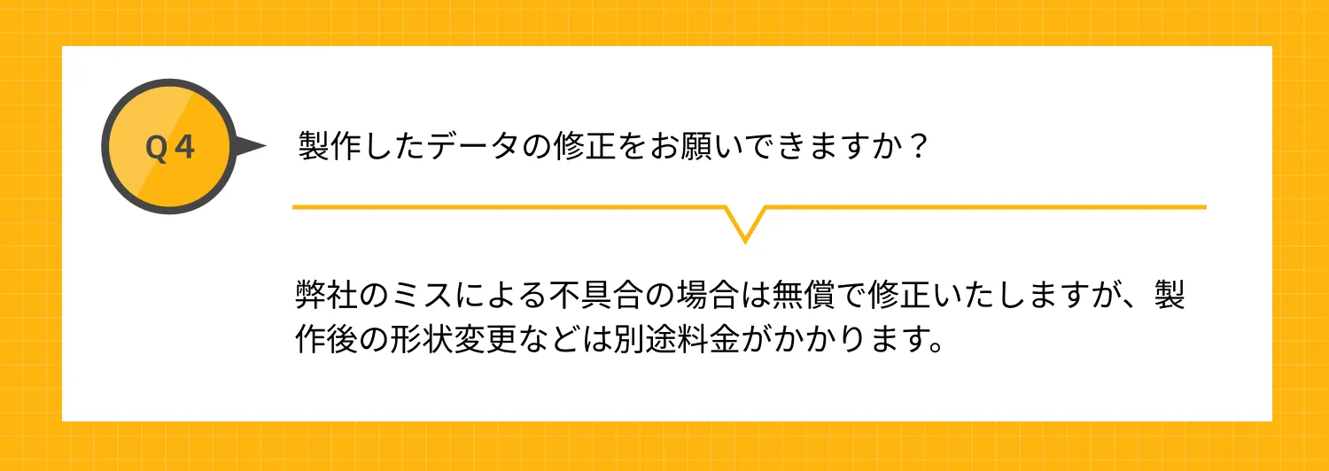 Q4 製作したデータの修正をお願いできますか？ A 弊社のミスによる不具合の場合は無償で修正いたしますが、製作後の形状変更などは別途料金がかかります。