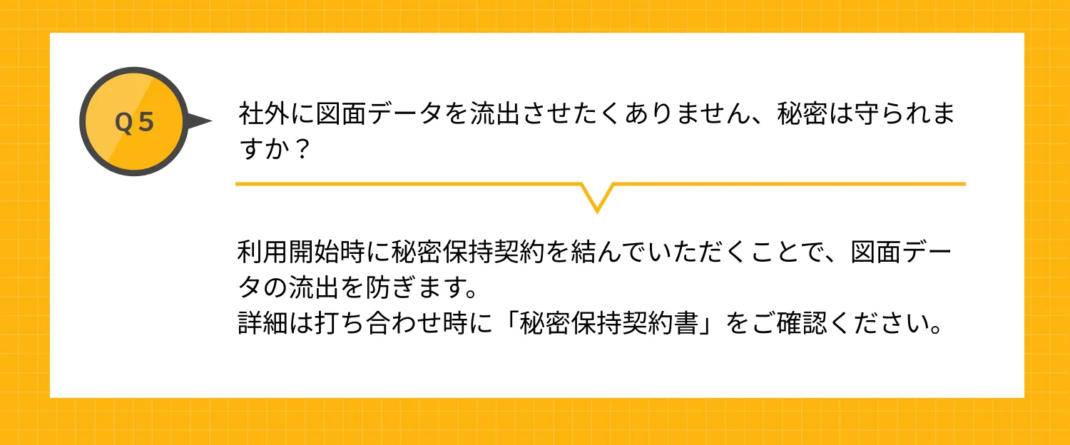 Q5 社外に図面データを流出させたくありません、秘密は守られますか？ A 利用開始時に秘密保持契約を結んでいただくことで、図面データの流出を防ぎます。詳細は「秘密保持契約書」をご確認ください。