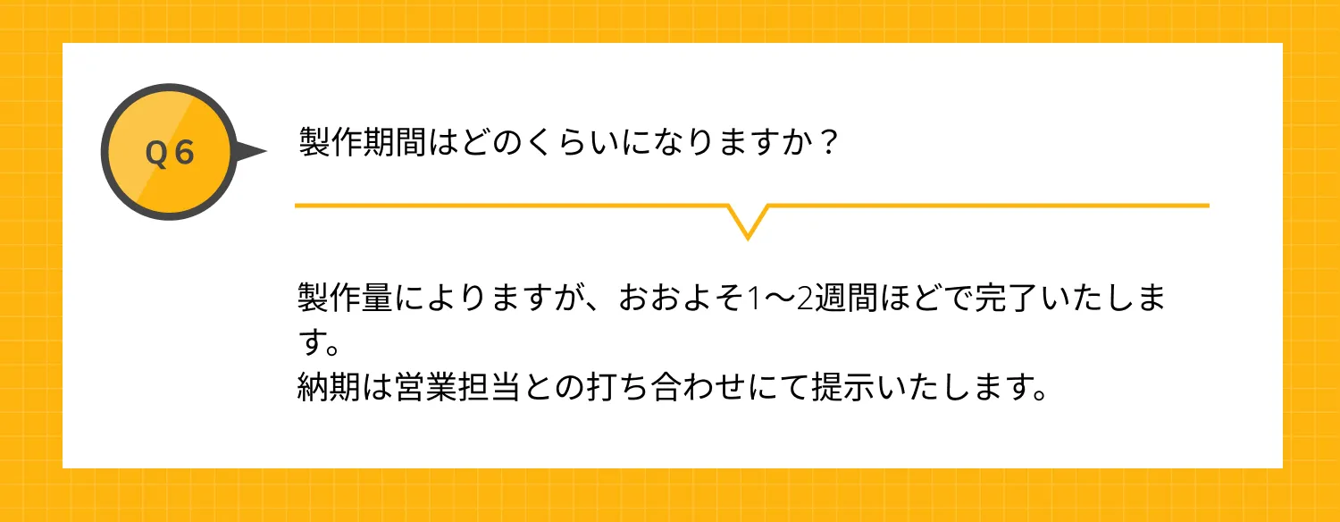 Q6 製作期間はどのくらいになりますか？ A 製作量によりますが、おおよそ1～2週間ほどで完了いたします。納期は営業担当との打ち合わせにて提示いたします。