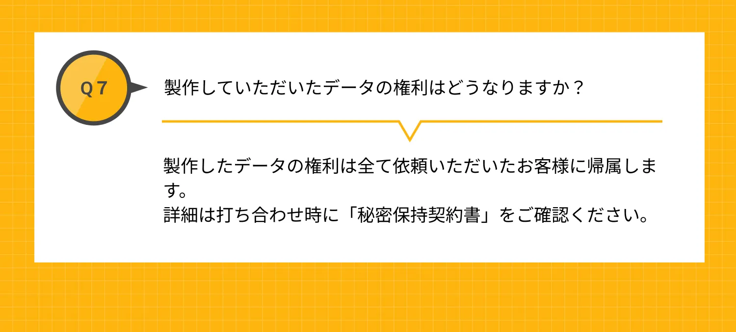 Q7 製作していただいたデータの権利はどうなりますか？ A 製作したデータの権利は全て依頼いただいたお客様に帰属します。詳細は「秘密保持契約書」をご確認ください。