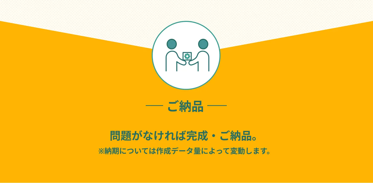 ご納品　問題がなければ完成・ご納品。
※納期については作成データ量によって変動します。
