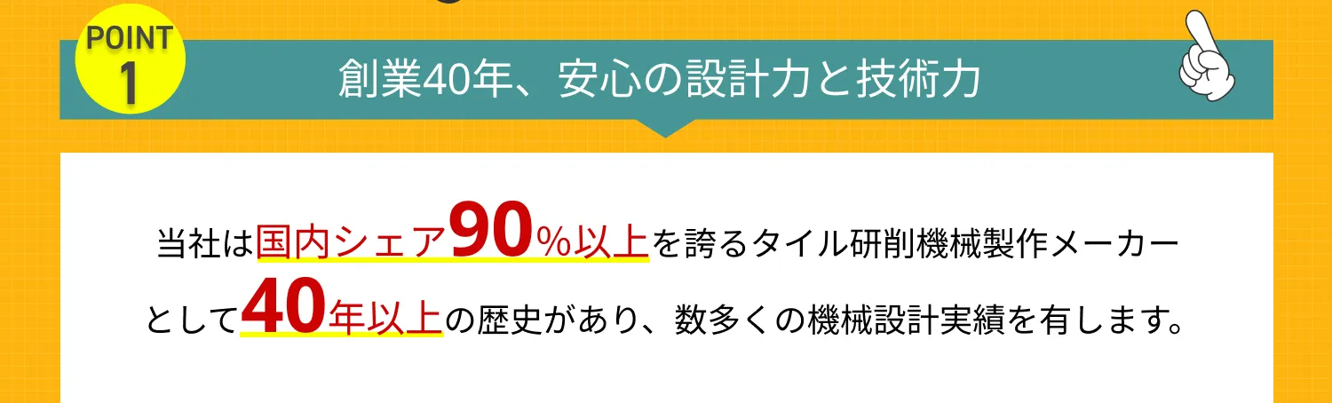 創業40年、安心の設計力と技術力　当社は国内シェア90％以上を誇るタイル研削機械製作メーカーとして
40年以上の歴史があり、数多くの機械設計実績を有します。