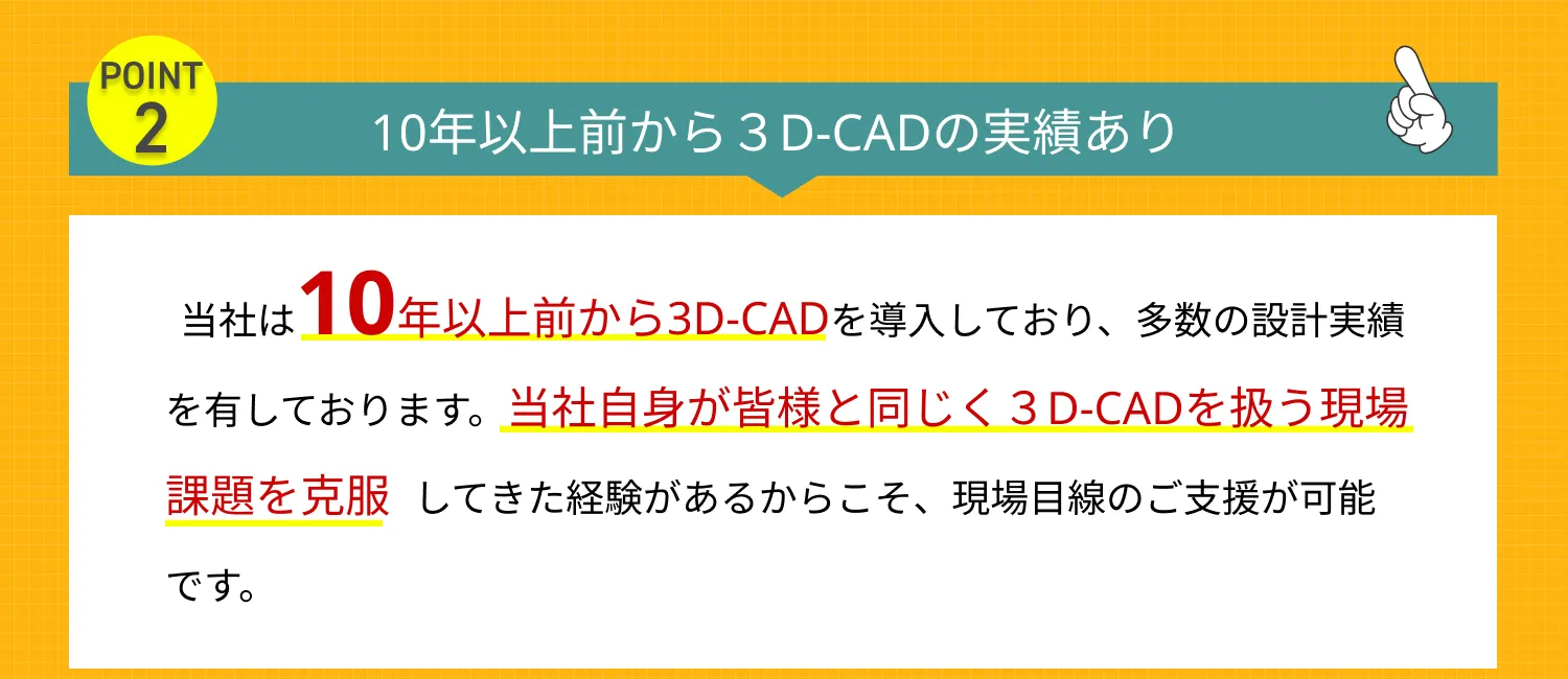 10年以上前から３D-CADの実績あり　当社は10年以上前から3D-CADを導入しており、多数の設計実績を有しております。当社自身が皆様と同じく３D-CADを扱う現場課題を克服してきた経験があるからこそ、現場目線のご支援が可能です。